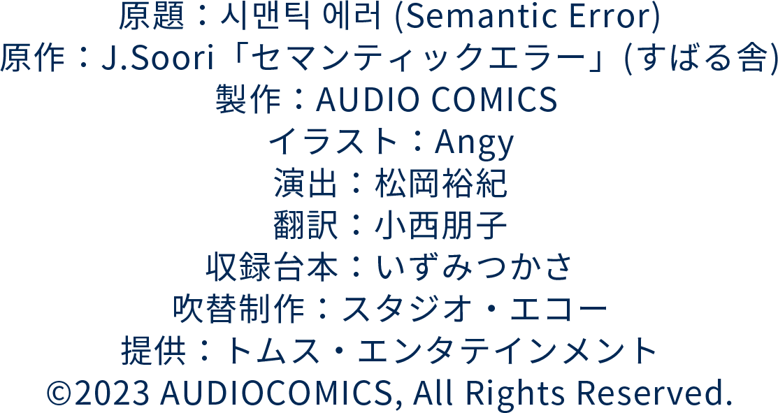 原題：시맨틱 에러 (Semantic Error)
		原作：RIDI BOOKS／J.Soori
		製作：AUDIO COMICS 
		イラスト：Angy
		演出：松岡裕紀
		翻訳：小西朋子
		収録台本：いずみつかさ
		吹替制作：スタジオ・エコー
		提供：トムス・エンタテインメント
		©2023 AUDIOCOMICS, All Rights Reserved.