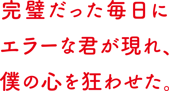 完璧だった日々に、エラーな君が現れ、僕の心を狂わせた。
