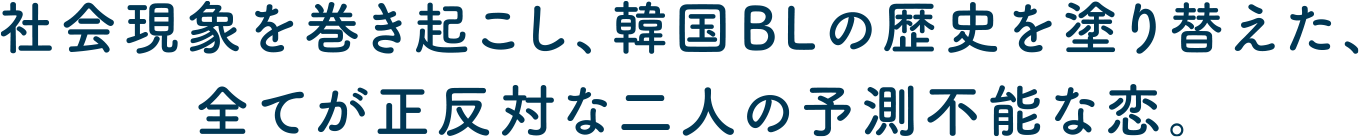 社会現象を巻き起こし、韓国BLの歴史を塗り替えた、すべてが正反対の二人の予測不能な恋。